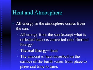 Heat and Atmosphere All energy in the atmosphere comes from the sun. All energy from the sun (except what is reflected back) is converted into Thermal Energy! Thermal Energy= heat The amount of heat absorbed on the surface of the Earth varies from place to place and time to time. There is a balance between heat collected and heat reflected 