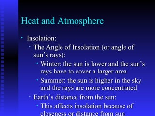 Heat and Atmosphere Insolation: The Angle of Insolation (or angle of sun’s rays): Winter: the sun is lower and the sun’s rays have to cover a larger area Summer: the sun is higher in the sky and the rays are more concentrated Earth’s distance from the sun: This affects insolation because of closeness or distance from sun Perihelion- closest point (more insolation) Aphelion- farthest point from the sun (less insolation) 