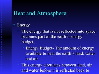 Heat and Atmosphere Energy The energy that is not reflected into space becomes part of the earth’s energy budget. Energy Budget- The amount of energy available to heat the earth’s land, water and air This energy circulates between land, air and water before it is reflected back to space. Some energy goes back to space as it radiates from the earth into the atmosphere and out again. 