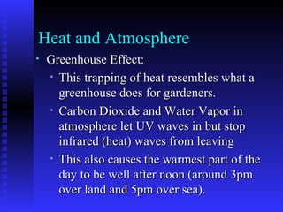 Heat and Atmosphere Greenhouse Effect: This trapping of heat resembles what a greenhouse does for gardeners. Carbon Dioxide and Water Vapor in atmosphere let UV waves in but stop infrared (heat) waves from leaving This also causes the warmest part of the day to be well after noon (around 3pm over land and 5pm over sea). 
