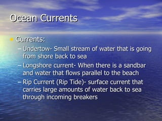 Ocean Currents Currents: Undertow- Small stream of water that is going from shore back to sea Longshore current- When there is a sandbar and water that flows parallel to the beach Rip Current (Rip Tide)- surface current that carries large amounts of water back to sea through incoming breakers 