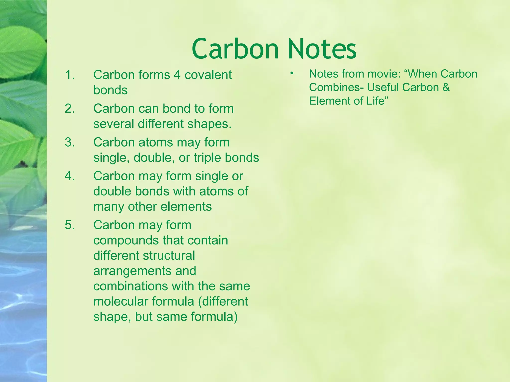 Carbon Notes Carbon forms 4 covalent bonds Carbon can bond to form several different shapes. Carbon atoms may form single, double, or triple bonds Carbon may form single or double bonds with atoms of many other elements Carbon may form compounds that contain different structural arrangements and combinations with the same molecular formula (different shape, but same formula) Notes from movie: “When Carbon Combines- Useful Carbon & Element of Life” 