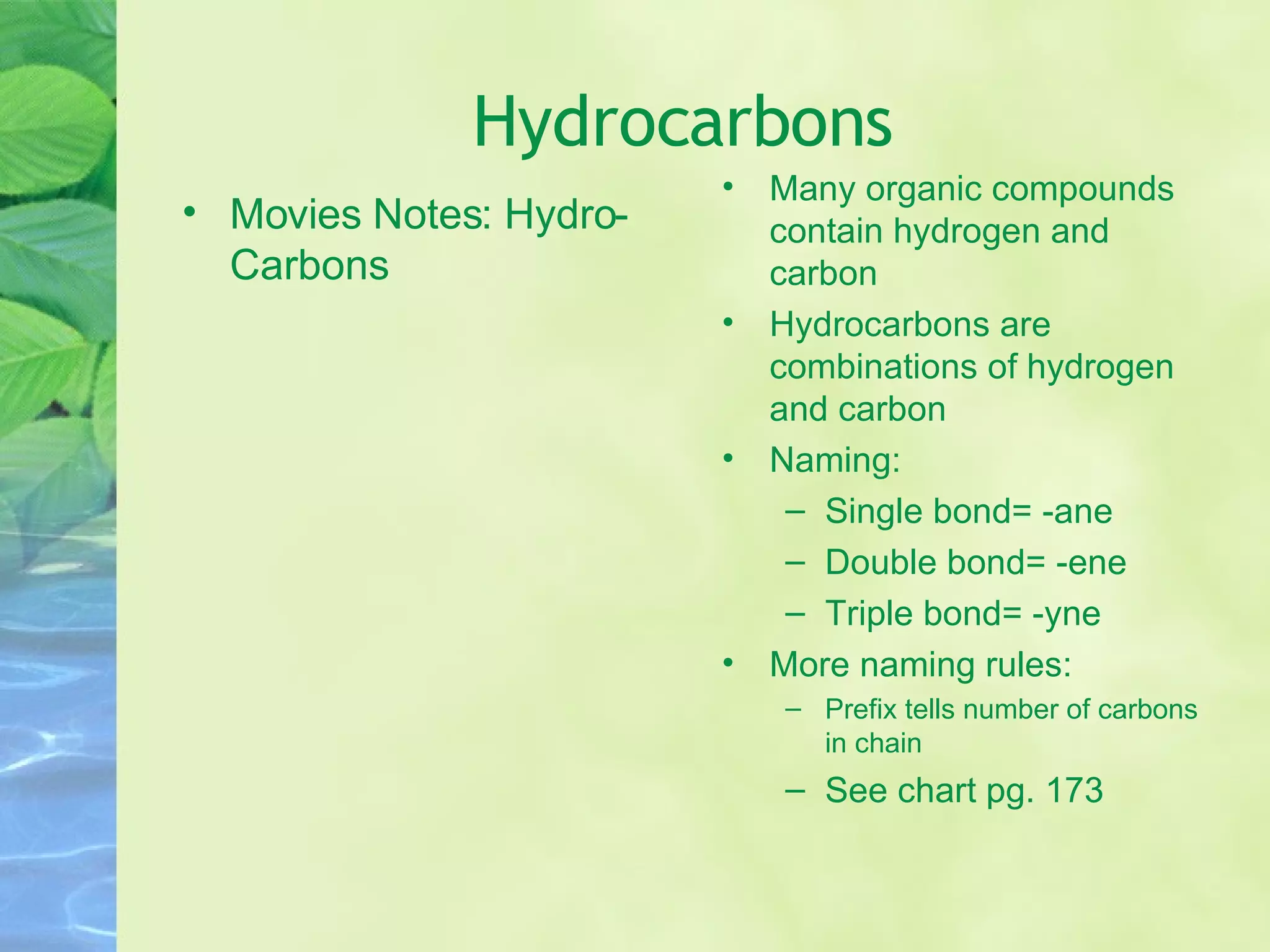 Hydrocarbons Movies Notes: Hydro-Carbons Many organic compounds contain hydrogen and carbon Hydrocarbons are combinations of hydrogen and carbon Naming: Single bond= -ane Double bond= -ene Triple bond= -yne More naming rules: Prefix tells number of carbons in chain See chart pg. 173 