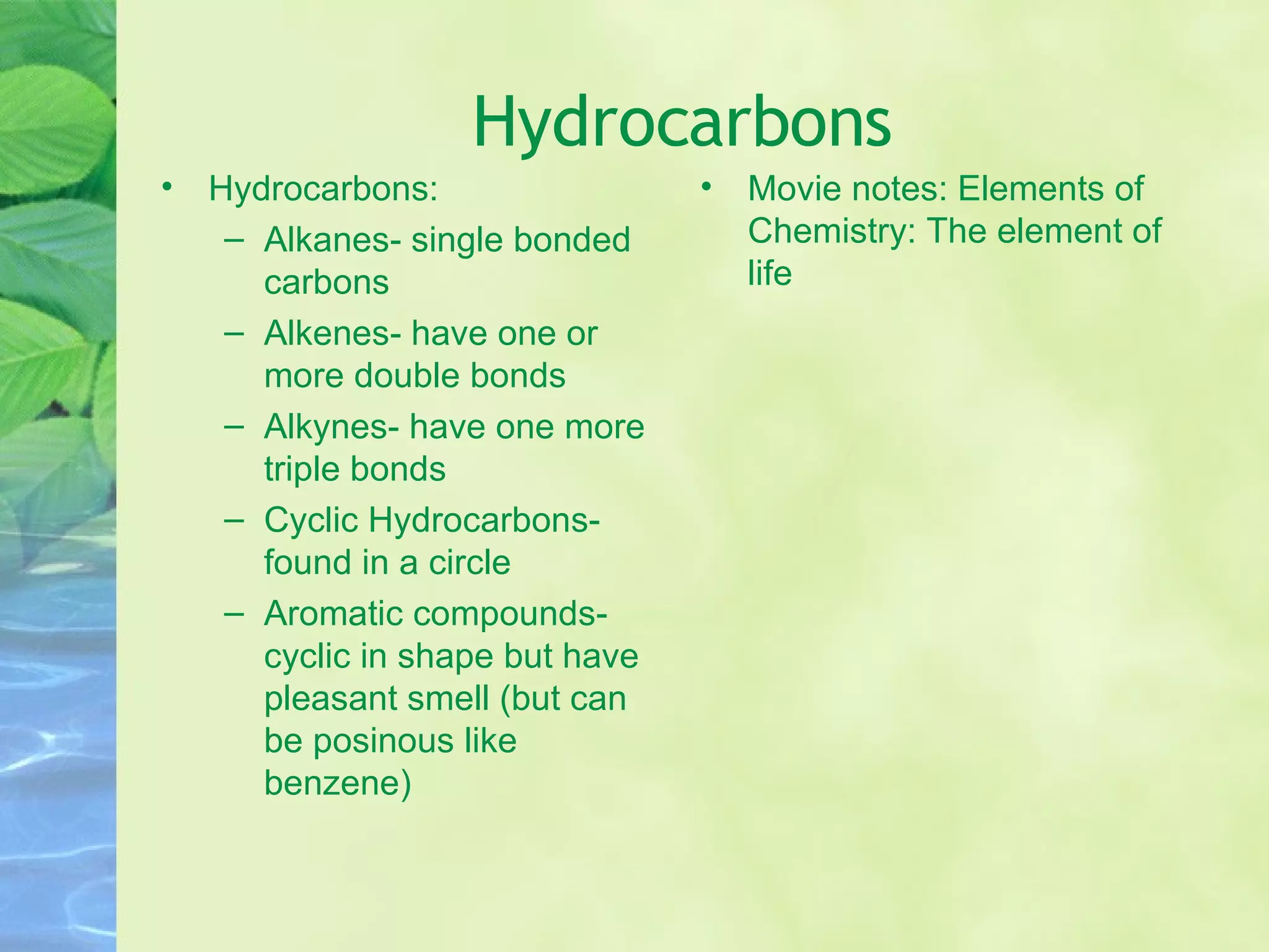 Hydrocarbons Hydrocarbons: Alkanes- single bonded carbons Alkenes- have one or more double bonds Alkynes- have one more triple bonds Cyclic Hydrocarbons- found in a circle Aromatic compounds- cyclic in shape but have pleasant smell (but can be posinous like benzene) Movie notes: Elements of Chemistry: The element of life 
