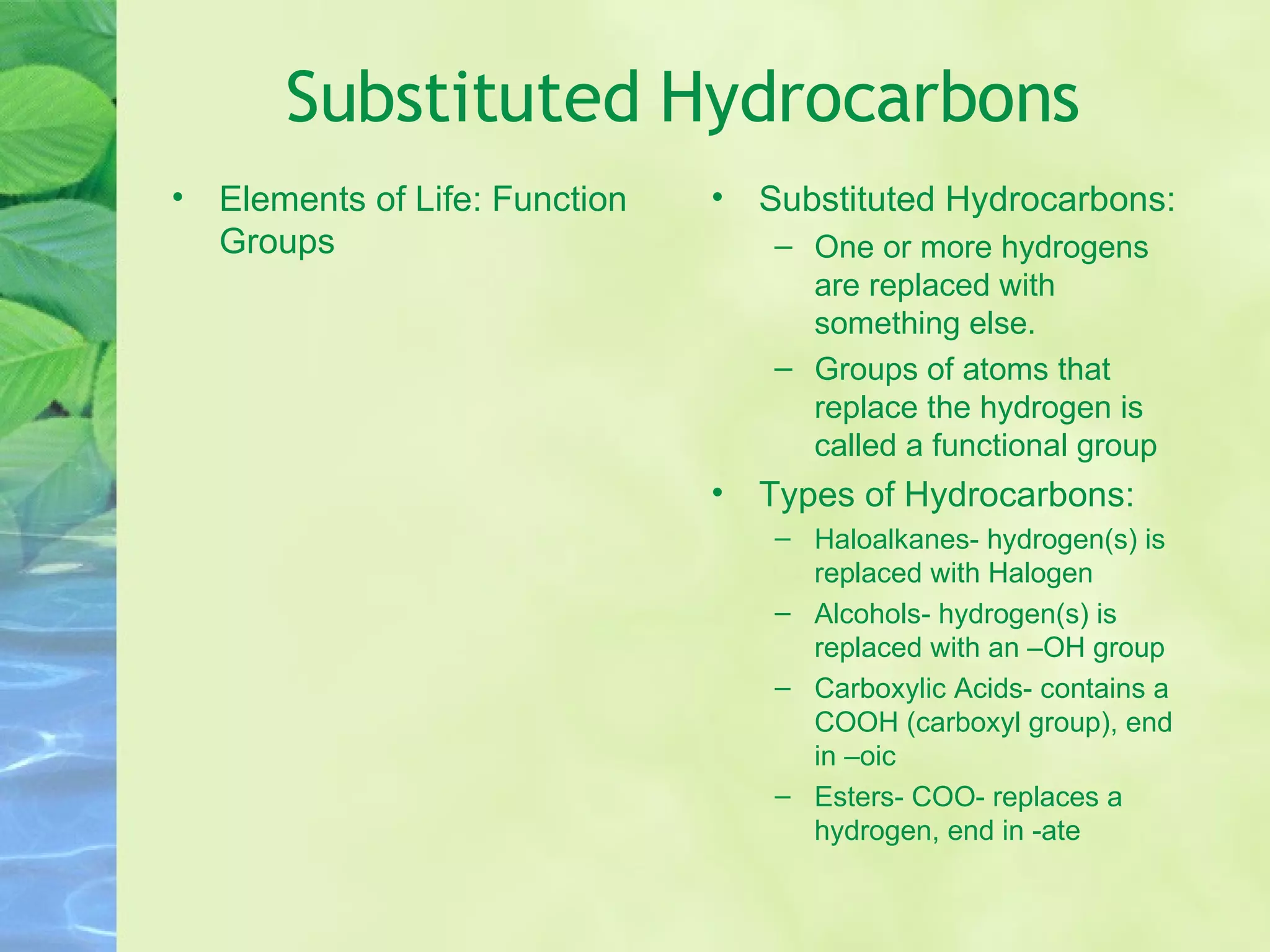 Substituted Hydrocarbons Elements of Life: Function Groups Substituted Hydrocarbons: One or more hydrogens are replaced with something else. Groups of atoms that replace the hydrogen is called a functional group Types of Hydrocarbons: Haloalkanes- hydrogen(s) is replaced with Halogen Alcohols- hydrogen(s) is replaced with an –OH group Carboxylic Acids- contains a COOH (carboxyl group), end in –oic Esters- COO- replaces a hydrogen, end in -ate 