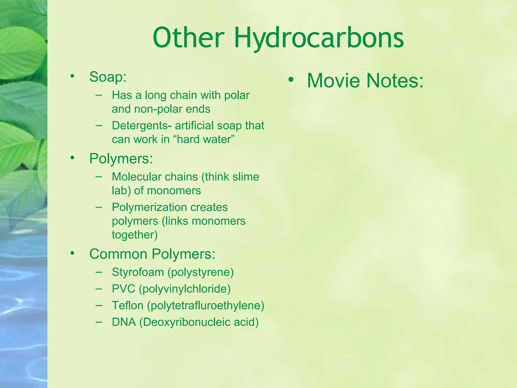 Other Hydrocarbons Soap:  Has a long chain with polar and non-polar ends Detergents- artificial soap that can work in “hard water” Polymers:  Molecular chains (think slime lab) of monomers Polymerization creates polymers (links monomers together) Common Polymers: Styrofoam (polystyrene) PVC (polyvinylchloride) Teflon (polytetrafluroethylene) DNA (Deoxyribonucleic acid) Movie Notes: 