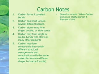 Carbon Notes Carbon forms 4 covalent bonds Carbon can bond to form several different shapes. Carbon atoms may form single, double, or triple bonds Carbon may form single or double bonds with atoms of many other elements Carbon may form compounds that contain different structural arrangements and combinations with the same molecular formula (different shape, but same formula) Notes from movie: “When Carbon Combines- Useful Carbon & Element of Life” 