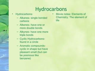 Hydrocarbons Hydrocarbons: Alkanes- single bonded carbons Alkenes- have one or more double bonds Alkynes- have one more triple bonds Cyclic Hydrocarbons- found in a circle Aromatic compounds- cyclic in shape but have pleasant smell (but can be posinous like benzene) Movie notes: Elements of Chemistry: The element of life 
