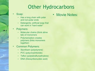 Other Hydrocarbons Soap:  Has a long chain with polar and non-polar ends Detergents- artificial soap that can work in “hard water” Polymers:  Molecular chains (think slime lab) of monomers Polymerization creates polymers (links monomers together) Common Polymers: Styrofoam (polystyrene) PVC (polyvinylchloride) Teflon (polytetrafluroethylene) DNA (Deoxyribonucleic acid) Movie Notes: 