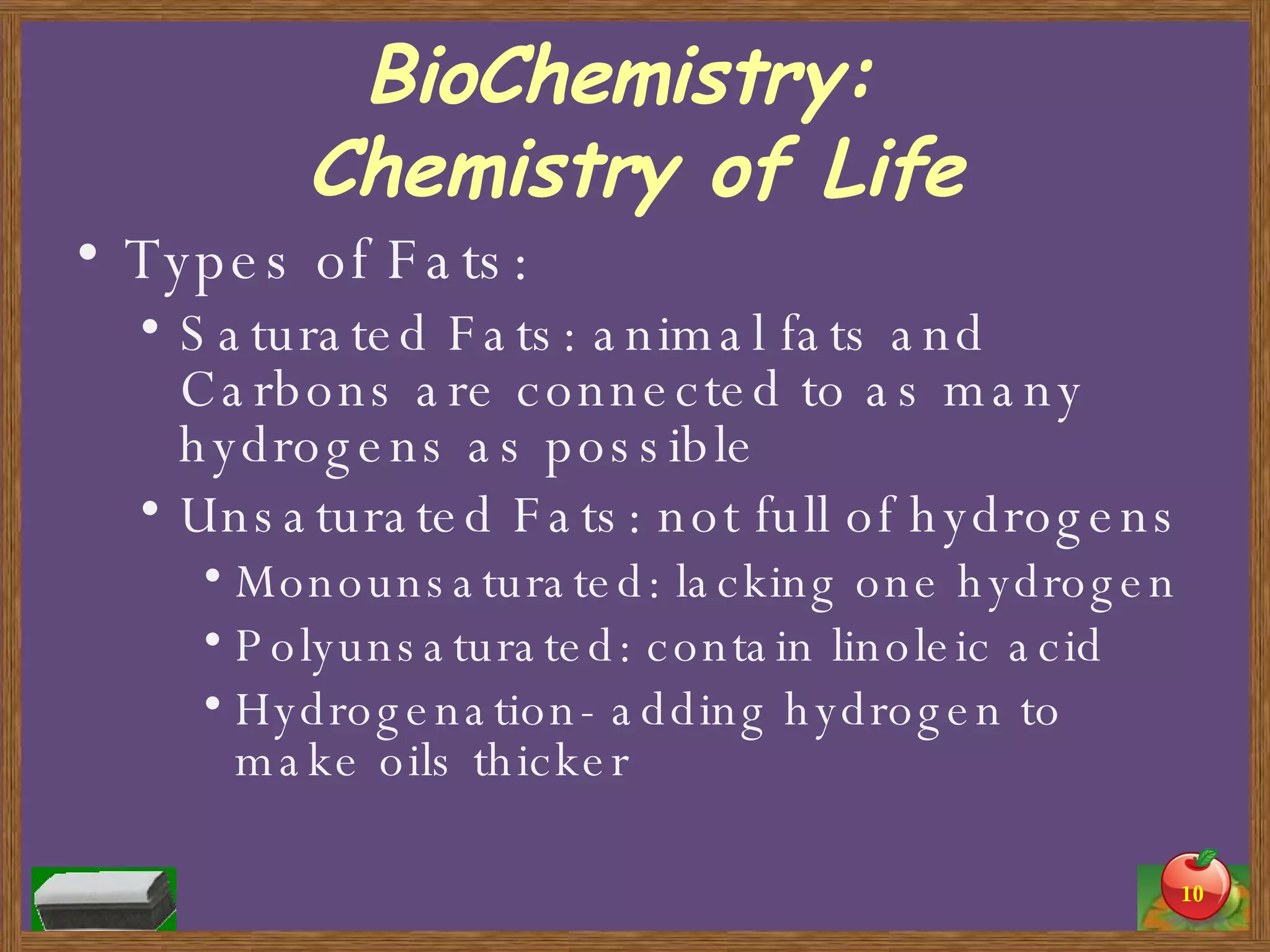 BioChemistry:  Chemistry of Life Types of Fats: Saturated Fats: animal fats and Carbons are connected to as many hydrogens as possible Unsaturated Fats: not full of hydrogens Monounsaturated: lacking one hydrogen Polyunsaturated: contain linoleic acid  Hydrogenation- adding hydrogen to make oils thicker 