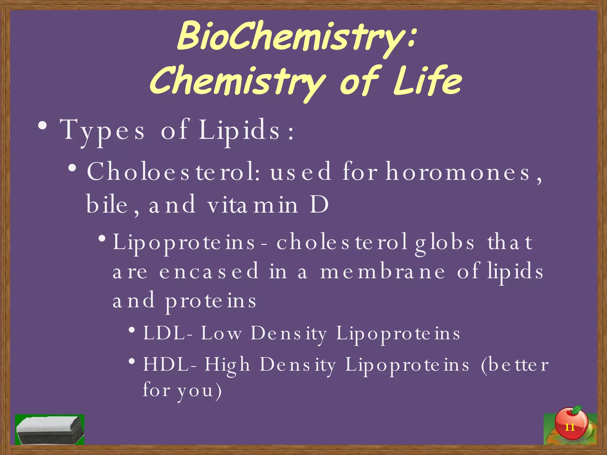 BioChemistry:  Chemistry of Life Types of Lipids: Choloesterol: used for horomones, bile, and vitamin D Lipoproteins- cholesterol globs that are encased in a membrane of lipids and proteins LDL- Low Density Lipoproteins HDL- High Density Lipoproteins (better for you) 