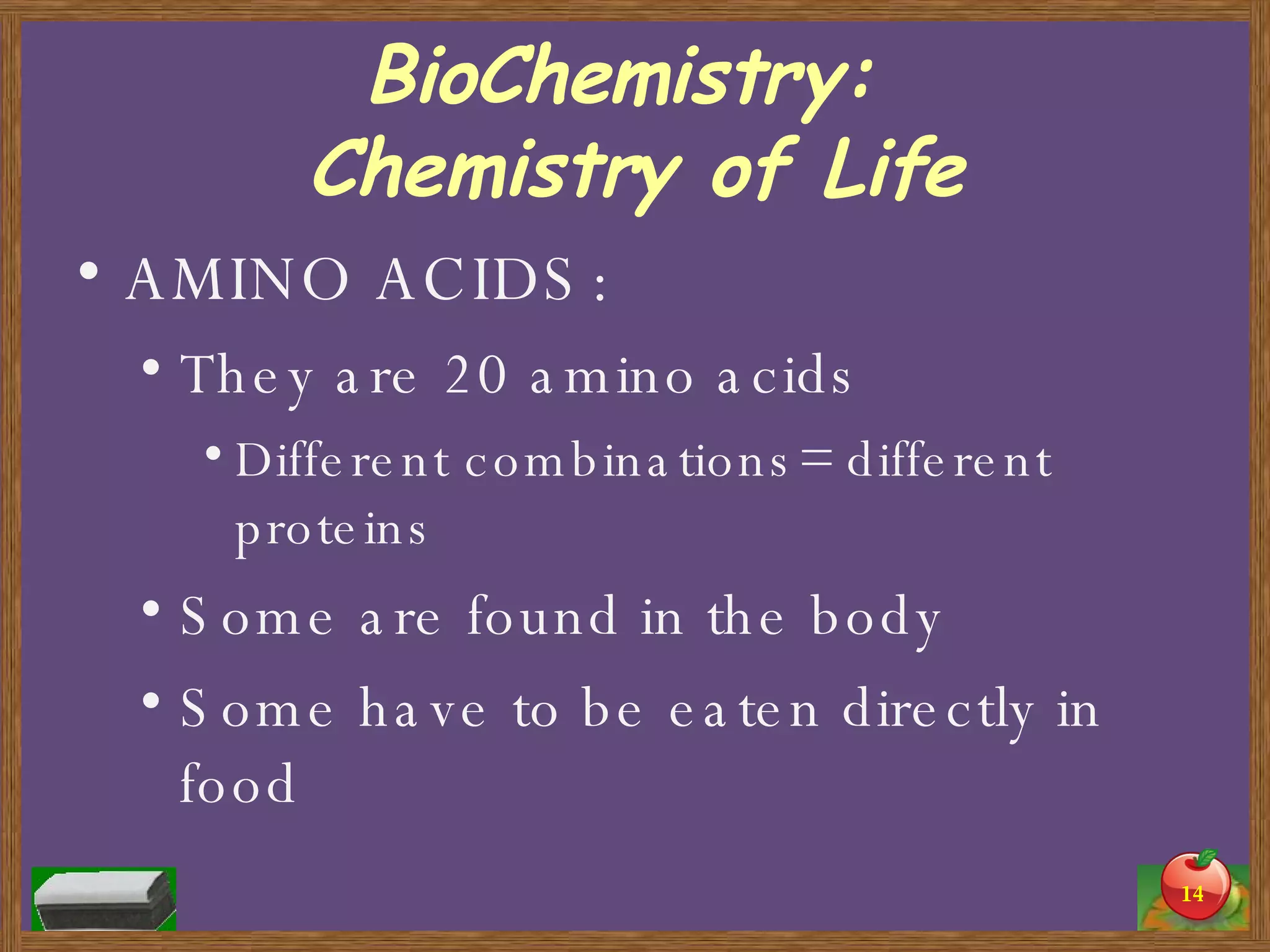 BioChemistry:  Chemistry of Life AMINO ACIDS: They are 20 amino acids Different combinations= different proteins Some are found in the body Some have to be eaten directly in food 