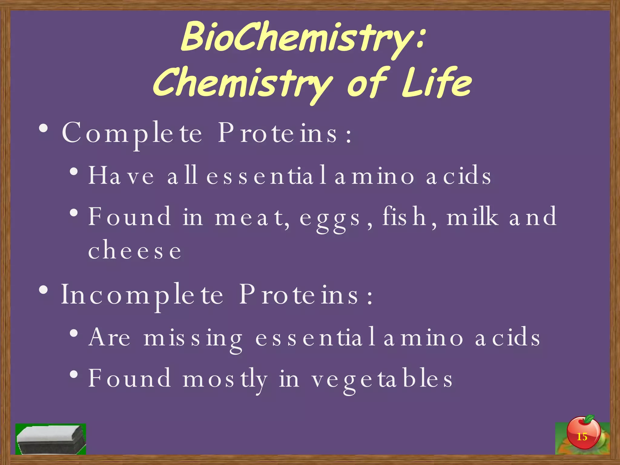 BioChemistry:  Chemistry of Life Complete Proteins: Have all essential amino acids Found in meat, eggs, fish, milk and cheese Incomplete Proteins: Are missing essential amino acids Found mostly in vegetables 
