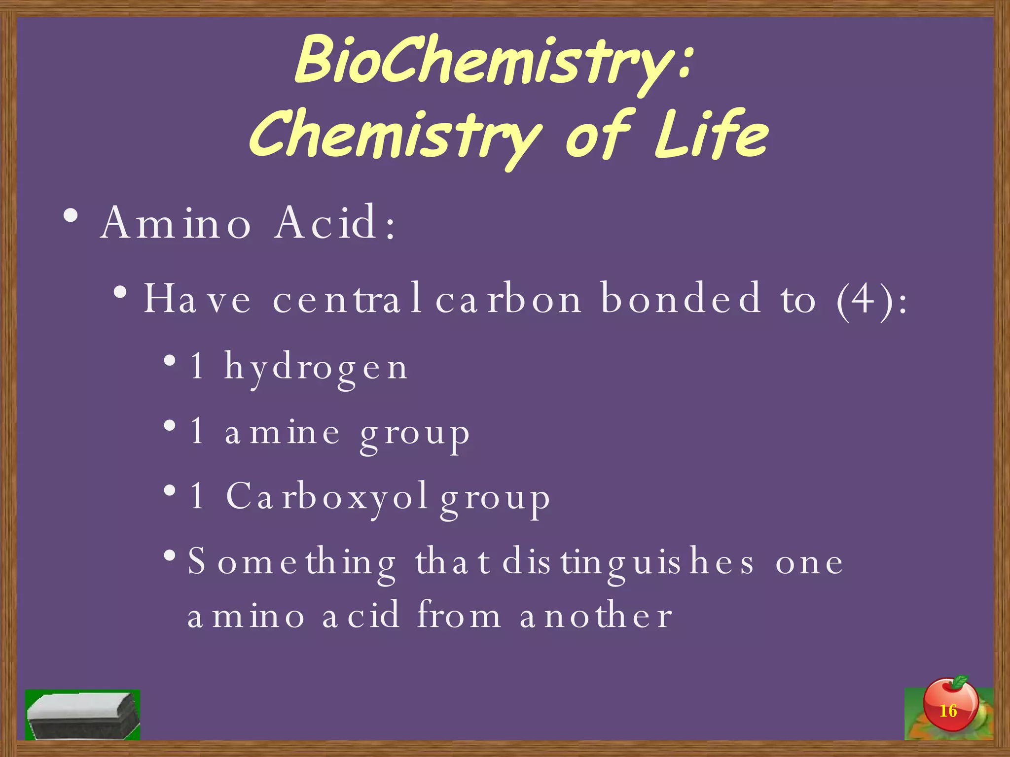 BioChemistry:  Chemistry of Life Amino Acid: Have central carbon bonded to (4): 1 hydrogen 1 amine group 1 Carboxyol group Something that distinguishes one amino acid from another 