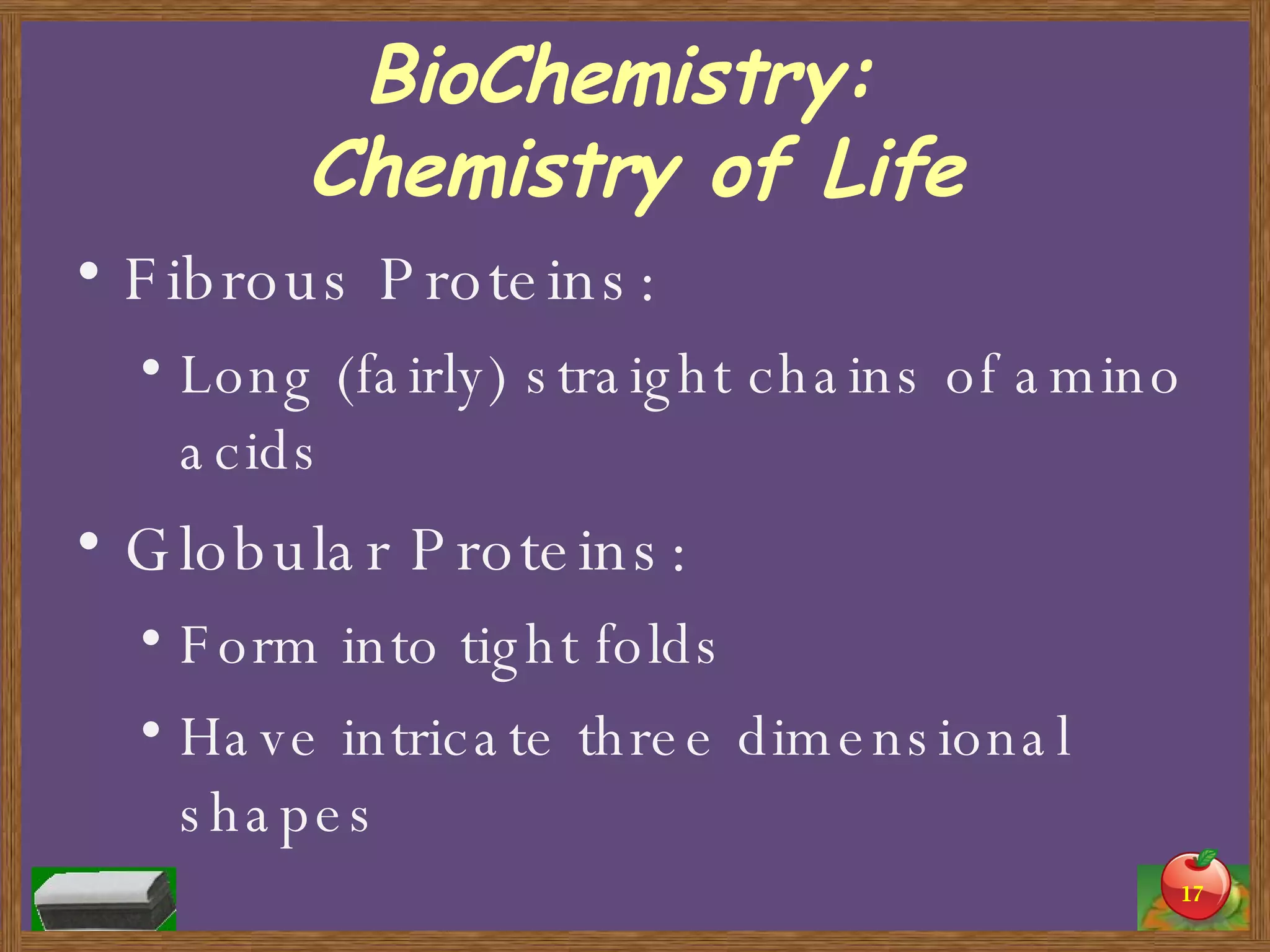BioChemistry:  Chemistry of Life Fibrous Proteins: Long (fairly) straight chains of amino acids Globular Proteins: Form into tight folds Have intricate three dimensional shapes 
