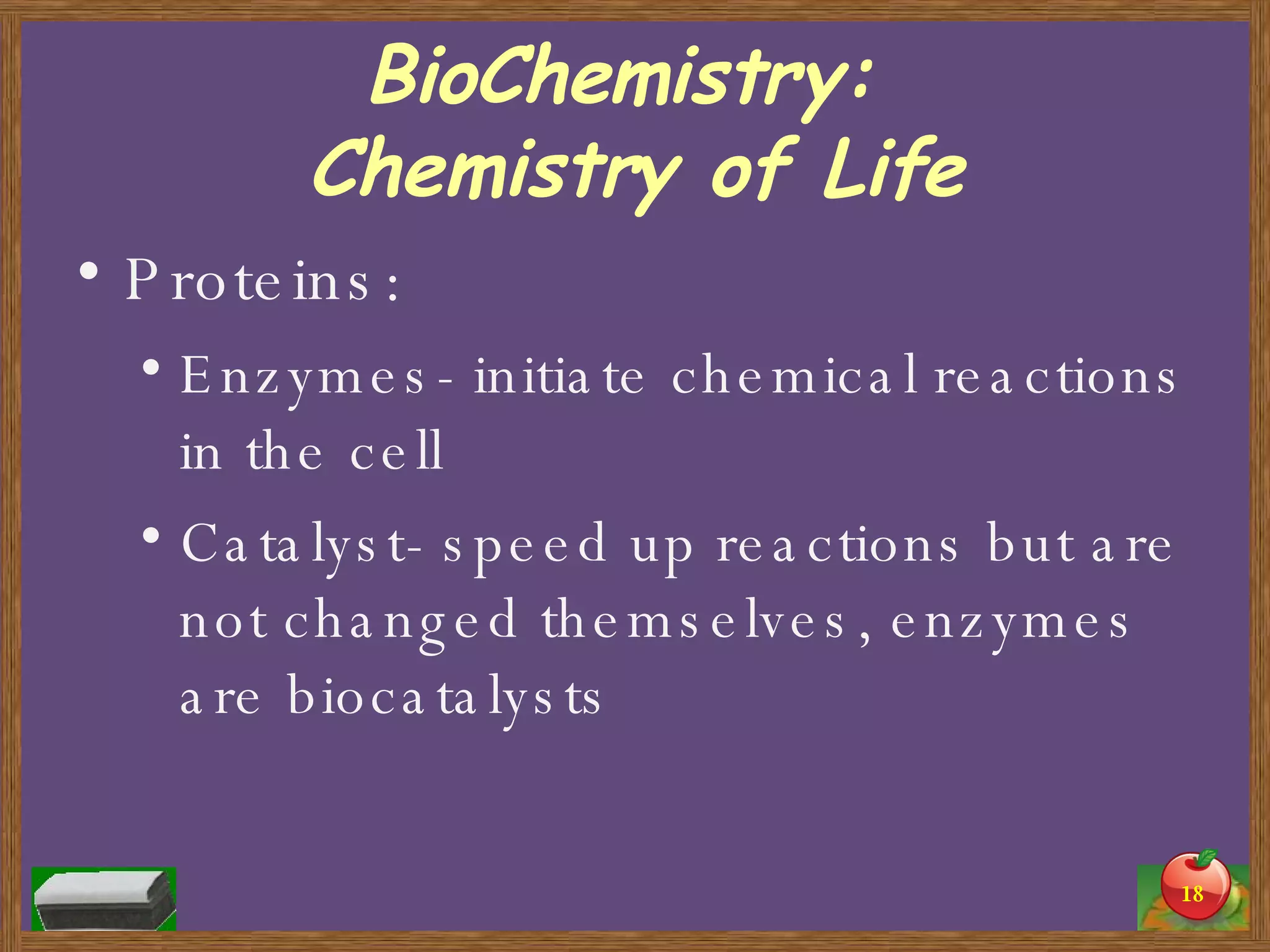 BioChemistry:  Chemistry of Life Proteins: Enzymes- initiate chemical reactions in the cell Catalyst- speed up reactions but are not changed themselves, enzymes are biocatalysts 