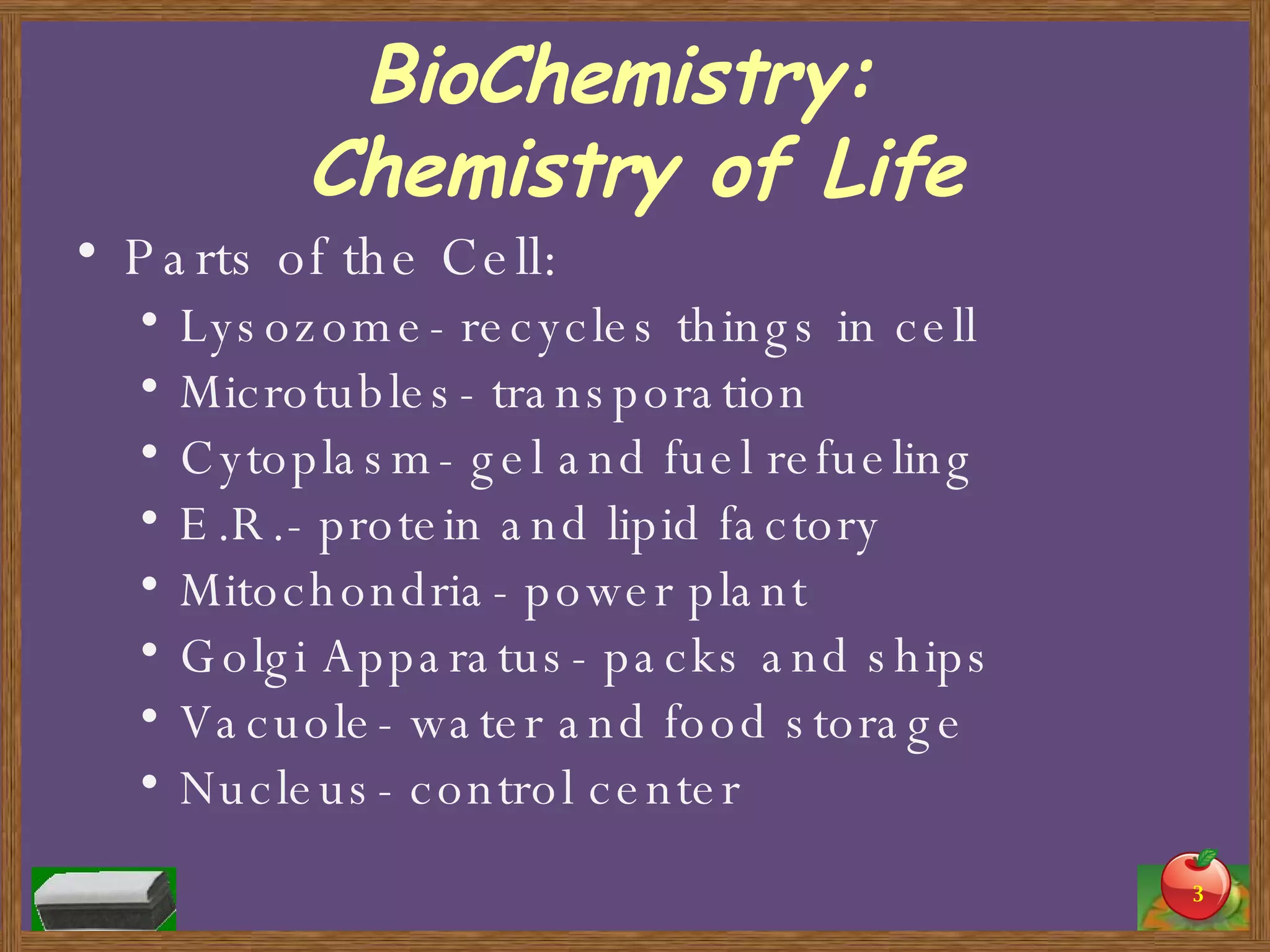BioChemistry:  Chemistry of Life Parts of the Cell: Lysozome- recycles things in cell Microtubles- transporation Cytoplasm- gel and fuel refueling E.R.- protein and lipid factory Mitochondria- power plant Golgi Apparatus- packs and ships  Vacuole- water and food storage Nucleus- control center 