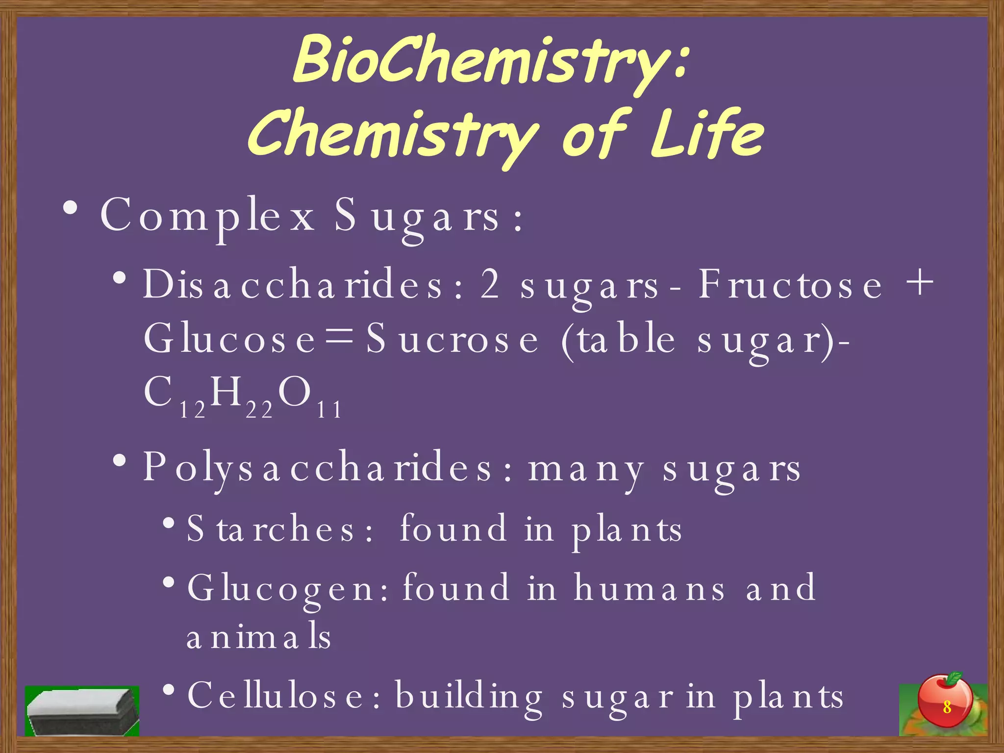 BioChemistry:  Chemistry of Life Complex Sugars: Disaccharides: 2 sugars- Fructose + Glucose= Sucrose (table sugar)- C 12 H 22 O 11 Polysaccharides: many sugars Starches:  found in plants Glucogen: found in humans and animals Cellulose: building sugar in plants 