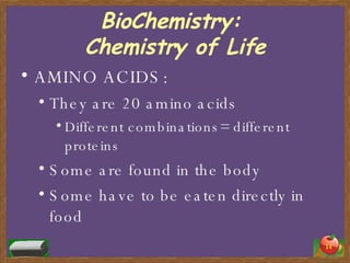 BioChemistry:  Chemistry of Life AMINO ACIDS: They are 20 amino acids Different combinations= different proteins Some are found in the body Some have to be eaten directly in food 