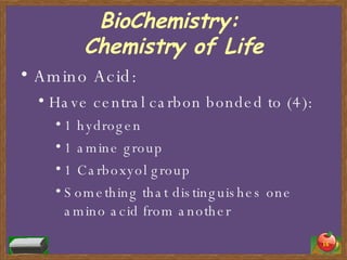 BioChemistry:  Chemistry of Life Amino Acid: Have central carbon bonded to (4): 1 hydrogen 1 amine group 1 Carboxyol group Something that distinguishes one amino acid from another 
