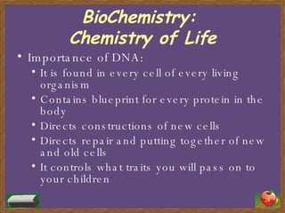 BioChemistry:  Chemistry of Life Importance of DNA: It is found in every cell of every living organism Contains blueprint for every protein in the body Directs constructions of new cells Directs repair and putting together of new and old cells It controls what traits you will pass on to your children 
