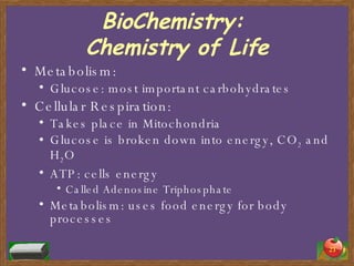 BioChemistry:  Chemistry of Life Metabolism: Glucose: most important carbohydrates Cellular Respiration: Takes place in Mitochondria Glucose is broken down into energy, CO 2  and H 2 O ATP: cells energy Called Adenosine Triphosphate Metabolism: uses food energy for body processes 