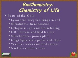 BioChemistry:  Chemistry of Life Parts of the Cell: Lysozome- recycles things in cell Microtubles- transporation Cytoplasm- gel and fuel refueling E.R.- protein and lipid factory Mitochondria- power plant Golgi Apparatus- packs and ships  Vacuole- water and food storage Nucleus- control center 
