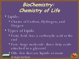 BioChemistry:  Chemistry of Life Lipids: Chains of Carbon, Hydrogen, and Oxygen Types of Lipids Fatty Acid- has a carboxylic acid at the end Fats- large molecule- three fatty acids attached to a glycerol Oils- fats that are liquids at room temperature 