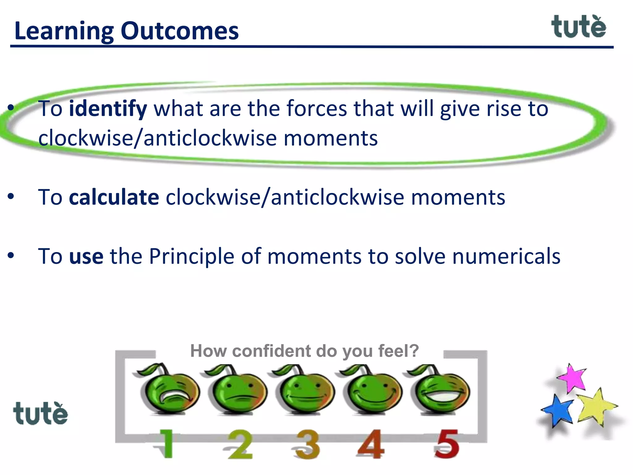 Learning Outcomes
• To identify what are the forces that will give rise to
clockwise/anticlockwise moments
• To calculate clockwise/anticlockwise moments
• To use the Principle of moments to solve numericals
How confident do you feel?
 