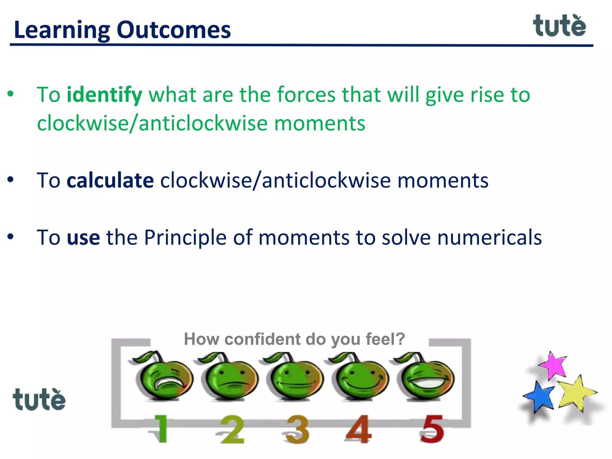 Learning Outcomes
• To identify what are the forces that will give rise to
clockwise/anticlockwise moments
• To calculate clockwise/anticlockwise moments
• To use the Principle of moments to solve numericals
How confident do you feel?
 