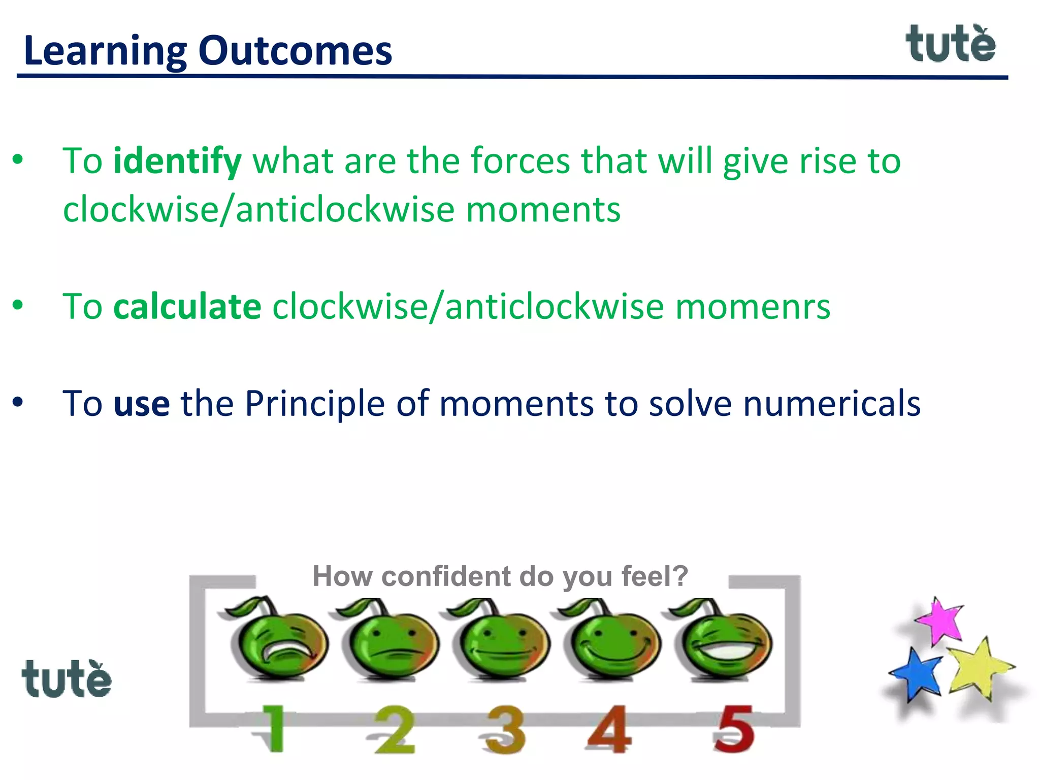 Learning Outcomes
• To identify what are the forces that will give rise to
clockwise/anticlockwise moments
• To calculate clockwise/anticlockwise momenrs
• To use the Principle of moments to solve numericals
How confident do you feel?
 
