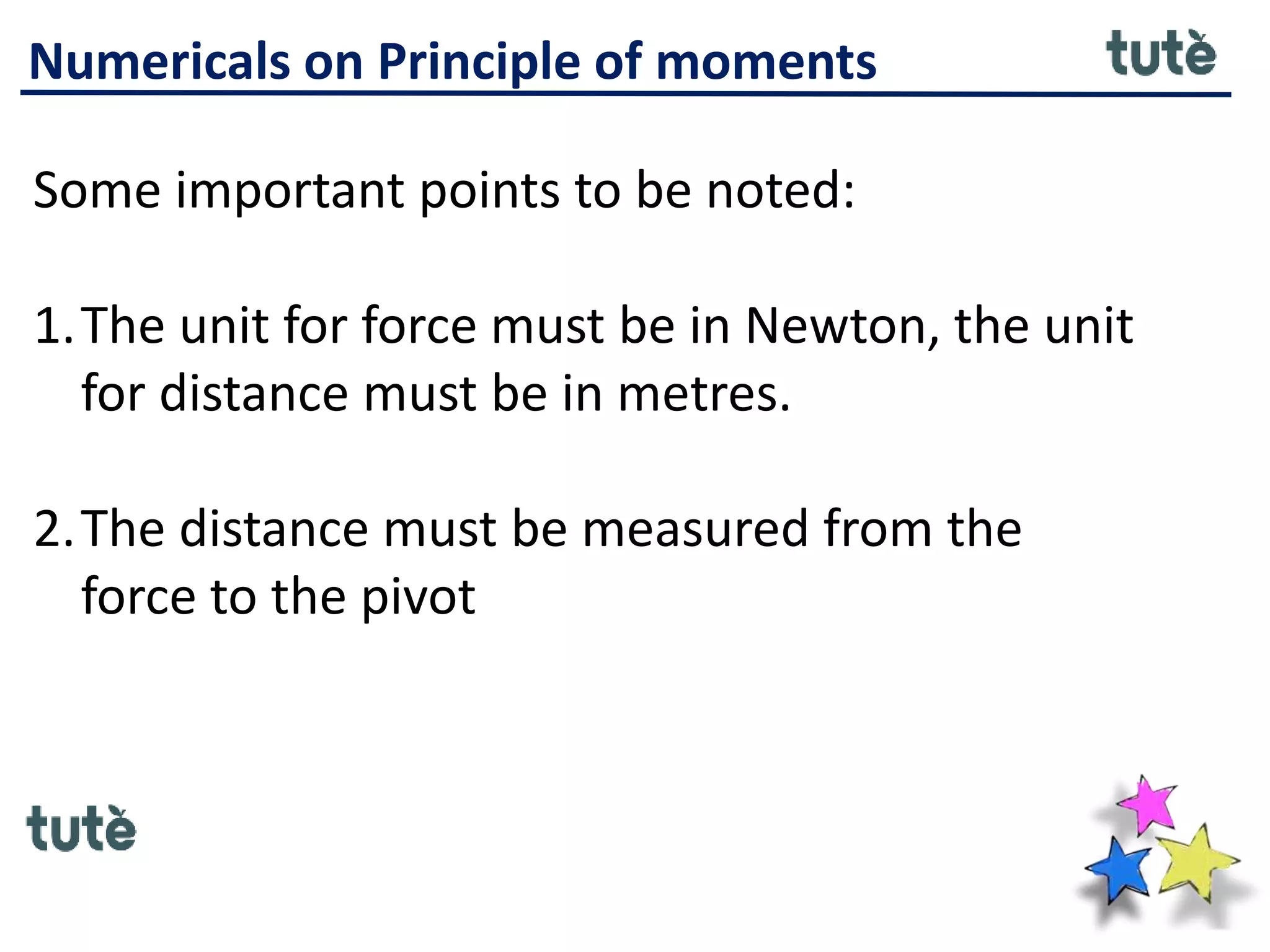 Numericals on Principle of moments
Some important points to be noted:
1.The unit for force must be in Newton, the unit
for distance must be in metres.
2.The distance must be measured from the
force to the pivot
 