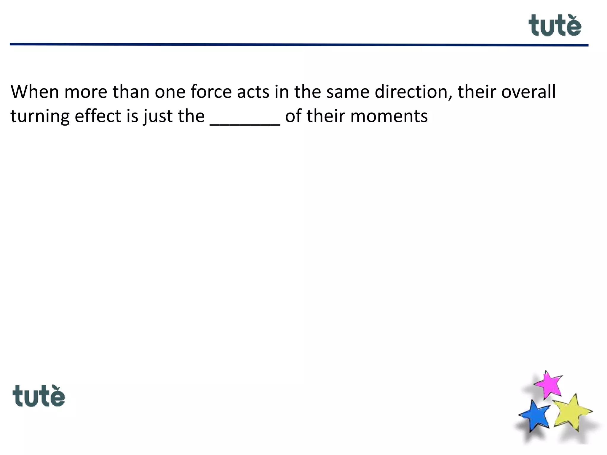 When more than one force acts in the same direction, their overall
turning effect is just the _______ of their moments
 