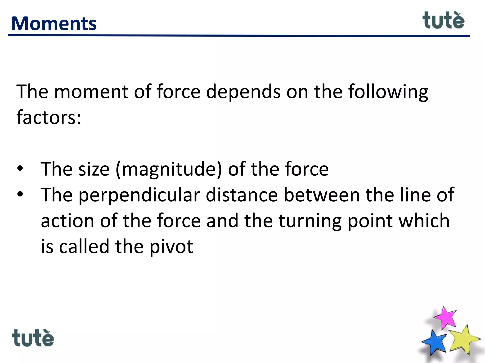 Moments
The moment of force depends on the following
factors:
• The size (magnitude) of the force
• The perpendicular distance between the line of
action of the force and the turning point which
is called the pivot
 