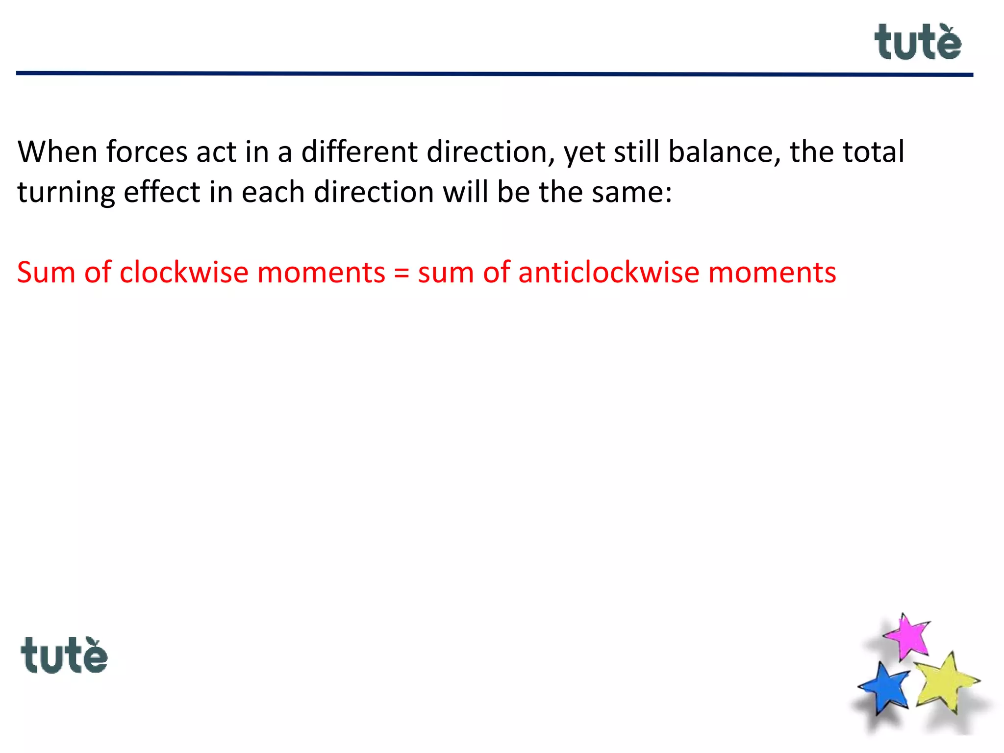 When forces act in a different direction, yet still balance, the total
turning effect in each direction will be the same:
Sum of clockwise moments = sum of anticlockwise moments
 