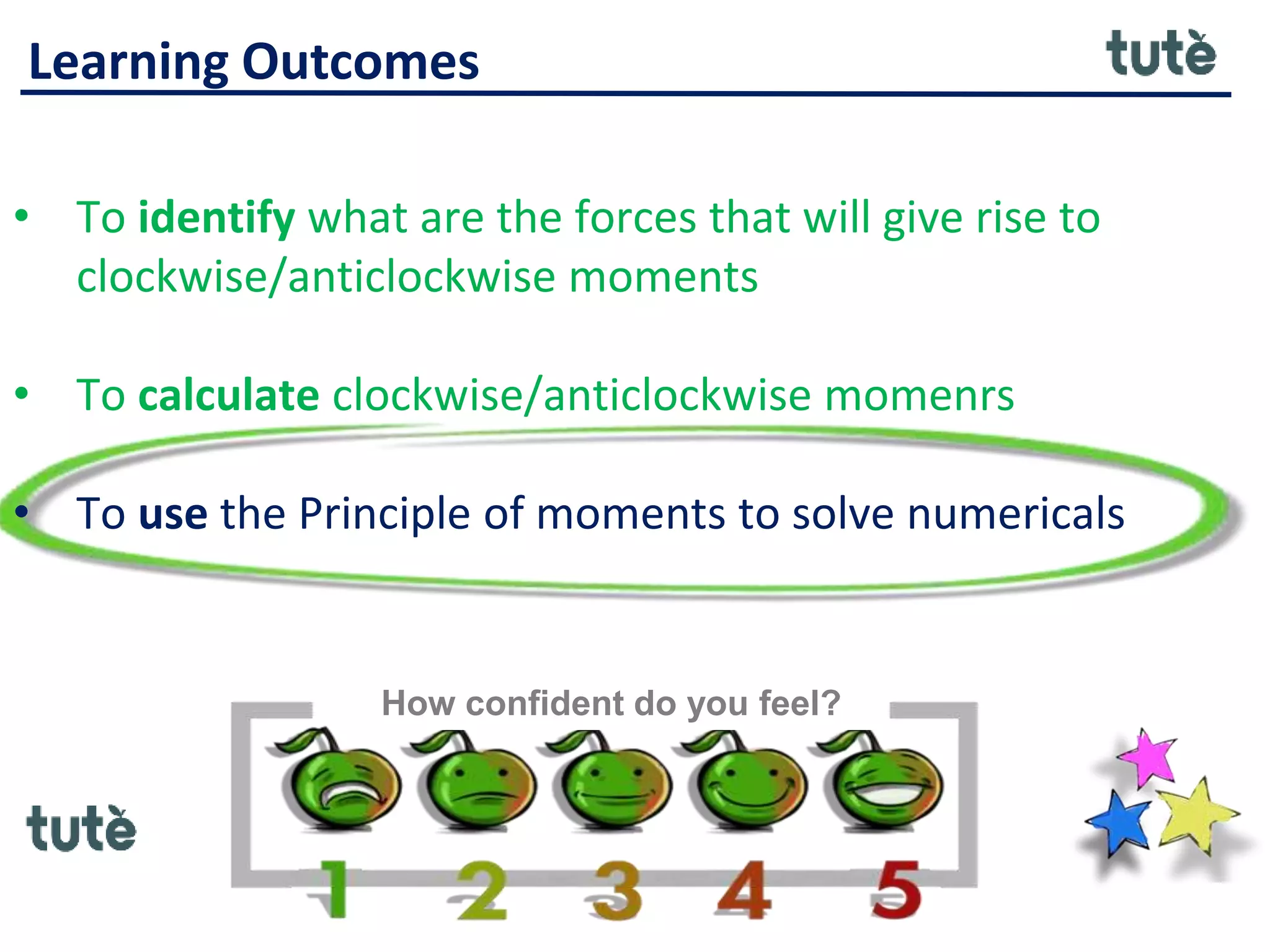 Learning Outcomes
• To identify what are the forces that will give rise to
clockwise/anticlockwise moments
• To calculate clockwise/anticlockwise momenrs
• To use the Principle of moments to solve numericals
How confident do you feel?
 
