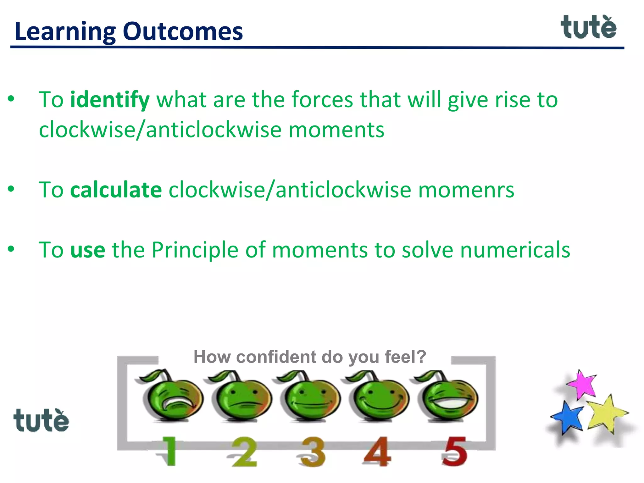 Learning Outcomes
• To identify what are the forces that will give rise to
clockwise/anticlockwise moments
• To calculate clockwise/anticlockwise momenrs
• To use the Principle of moments to solve numericals
How confident do you feel?
 