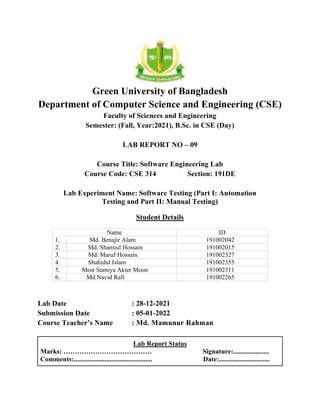 Green University of Bangladesh
Department of Computer Science and Engineering (CSE)
Faculty of Sciences and Engineering
Semester: (Fall, Year:2021), B.Sc. in CSE (Day)
LAB REPORT NO – 09
Course Title: Software Engineering Lab
Course Code: CSE 314 Section: 191DE
Lab Experiment Name: Software Testing (Part I: Automation
Testing and Part II: Manual Testing)
Student Details
Name ID
1. Md. Benajir Alam 191002042
2. Md. Shamiul Hossain 191002015
3. Md. Maruf Hossain 191002327
4. Shahidul Islam 191002355
5. Most Sumiya Akter Moon 191002311
6. Md.Navid Rafi 191002265
Lab Date : 28-12-2021
Submission Date : 05-01-2022
Course Teacher’s Name : Md. Mamunur Rahman
Lab Report Status
Marks: ………………………………… Signature:.....................
Comments:.............................................. Date:..............................
 