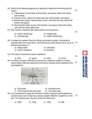 30) Which of the following apparatus is required to determine the boiling point of 
water? 
a) Tripod stand, conical flask, thermometer, wire gauze, stand with clamp, 
pair of tongs. 
b) Funnel, burner, clamp and stand, test tube, thermometer, wire gauze. 
c) Boiling tube, beaker, thermometer, burner, cork with one hole, stand with 
clamp, wire gauze. 
d) Round bottom flask, burner, thermometer, wire gauze, stand with clamp, 
cork with two holes, glass tube. 
(1) 
31) Zinc metal on treatment with dilute sulphuric acid produces 
a) carbon dioxide gas b) nitrogen gas 
c ) h y d r o gen gas d) sulphur dioxide gas 
(1) 
32) A student by mistake mixed iron filings and sulphur powder. He wanted to 
separate them from each other. The method you would advise him to use is to 
dissolve the mixture in 
a) boiling water b) cold water 
c ) c a r b o n d i s u lp h i d e d ) kerosene 
(1) 
33) The colour of anhydrous copper sulphate is 
a) blue b) green c) white d) brown 
(1) 
34) A mixture of sodium chloride and ammonium chloride is heated in a setup 
shown below. After the experiment ammonium chloride will be obtained in the 
part labeled as 
a) China dish b) Inverted funnel 
c) The funnel and the china dish d) The cotton plug 
(1) 
35) In an experiment to study the third law of motion using two spring balances a 
student used a pan of 40g mass and put weights 160g from weight box in the 
pan. The reading shown by each of the two balances is 
a) 200g b) 100g c) 120g d) 60g 
(1) 
 