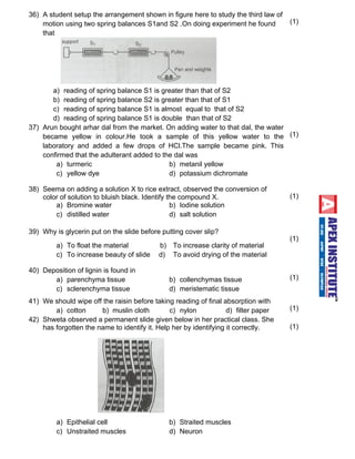 36) A student setup the arrangement shown in figure here to study the third law of 
motion using two spring balances S1and S2 .On doing experiment he found 
that 
a) reading of spring balance S1 is greater than that of S2 
b) reading of spring balance S2 is greater than that of S1 
c) reading of spring balance S1 is almost equal to that of S2 
d) reading of spring balance S1 is double than that of S2 
(1) 
37) Arun bought arhar dal from the market. On adding water to that dal, the water 
became yellow in colour.He took a sample of this yellow water to the 
laboratory and added a few drops of HCl.The sample became pink. This 
confirmed that the adulterant added to the dal was 
a) turmeric b) metanil yellow 
c) yellow dye d) potassium dichromate 
(1) 
38) Seema on adding a solution X to rice extract, observed the conversion of 
color of solution to bluish black. Identify the compound X. 
a) Bromine water b) Iodine solution 
c ) d i s t il l e d w a ter d) salt solution 
(1) 
39) Why is glycerin put on the slide before putting cover slip? 
a) To float the material b) To increase clarity of material 
c ) T o i n c r e ase beauty of slide d) To avoid drying of the material 
(1) 
40) Deposition of lignin is found in 
a) parenchyma tissue b) collenchymas tissue 
c ) s c le r e n c h y m a t i s s u e d) meristematic tissue 
(1) 
41) We should wipe off the raisin before taking reading of final absorption with 
a) cotton b) muslin cloth c) nylon d) filter paper (1) 
42) Shweta observed a permanent slide given below in her practical class. She 
has forgotten the name to identify it. Help her by identifying it correctly. 
a) Epithelial cell b) Straited muscles 
c) Unstraited muscles d) Neuron 
(1) 
