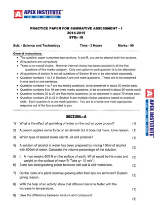 PRACTICE PAPER FOR SUMMATIVE ASSESSMENT – I 
2014-2015 
STD:- IX 
Sub: - Scienc e and Techn ology Time:- 3 Hours Marks:- 90 
………………………………………………………….……………...……………………………………… 
General Instructions: 
• The question paper comprises two sections, A and B, you are to attempt both the sections. 
• All questions are compulsory. 
• There is no overall choice. However internal choice has been provided in all the five 
questions of five marks category. Only one option in such question is to be attempted. 
• All questions of section A and all questions of Section B are to be attempted separately. 
• Question numbers 1 to 3 in Section A are one mark questions. These are to be answered 
in one word or one sentence. 
• Question numbers 4 to 7 are two marks questions, to be answered in about 30 words each. 
• Question numbers 8 to 19 are three marks questions, to be answered in about 50 words each. 
• Question numbers 20 to 24 are five marks questions, to be answered in about 70 words each. 
• Question numbers 25 to 42 in Section B are multiple choice questions based on practical 
skills. Each question is a one mark question. You are to choose one most appropriate 
response out of the four provided to you. 
…………………………………………………………………………………………………………………. 
SECTION – A 
1) What is the effect of sprinkling of water on the roof or open ground? (1) 
2) A person applies some force on an almirah but it does not move .Give reason. (1) 
3) Which type of plastid stores starch, oil and proteins? (1) 
4) A solution of alcohol in water has been prepared by mixing 150ml of alcohol 
with 600ml of water. Calculate the volume percentage of the solution. (2) 
5) i) A man weighs 600 N on the surface of earth. What would be his mass and 
weight on the surface of moon?( Take g= 10 m/s2) 
(2) 
6) State two distinguishing points between cell wall & cell membrane. (2) 
7) Do the roots of a plant continue growing after their tips are removed? Explain 
giving reason. (2) 
8) With the help of an activity show that diffusion become faster with the 
increase in temperature. (3) 
9) Give the difference between mixture and compound. 
(3) 
 