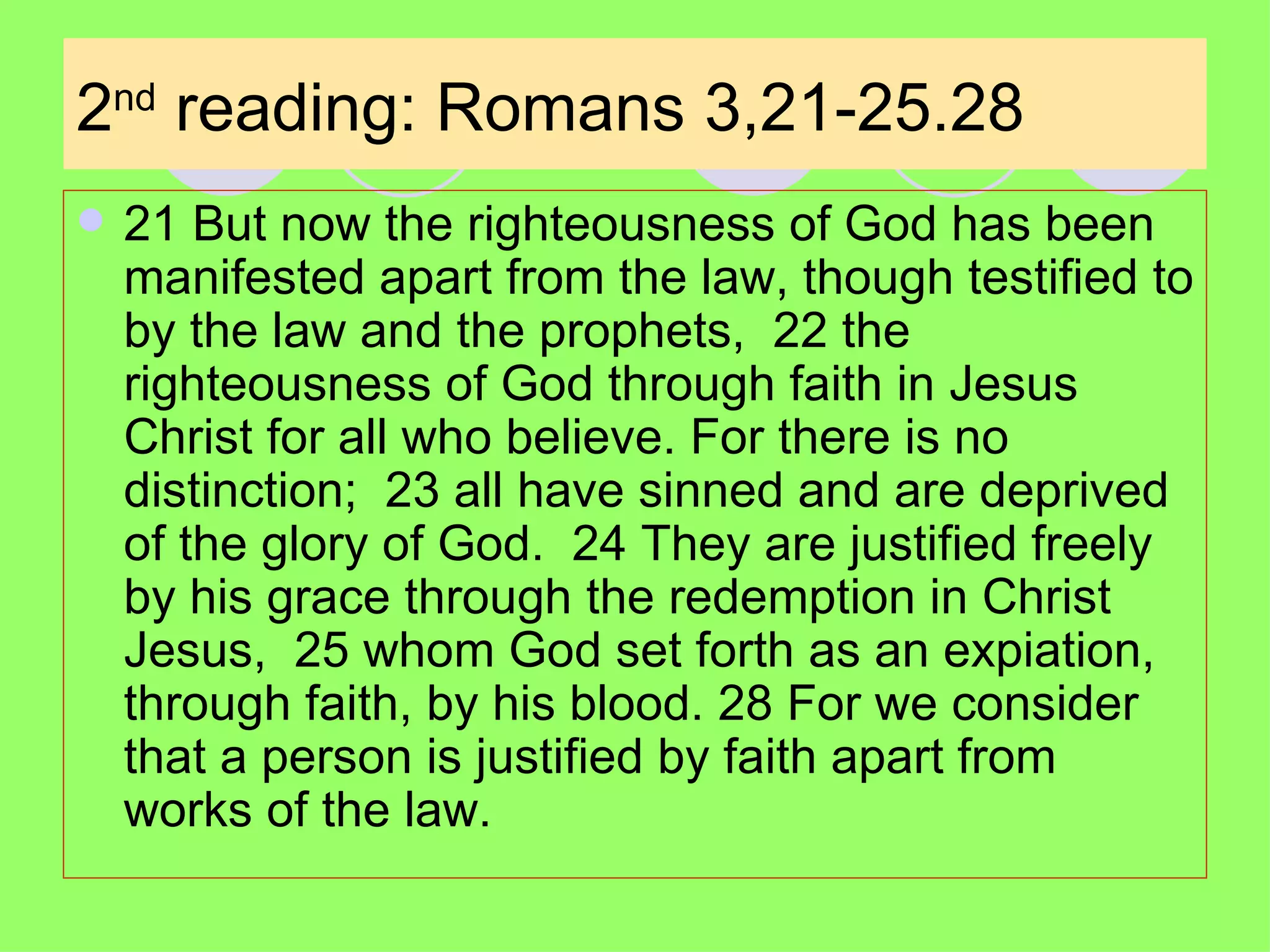 2 nd  reading: Romans 3,21-25.28 21 But now the righteousness of God has been manifested apart from the law, though testified to by the law and the prophets,  22 the righteousness of God through faith in Jesus Christ for all who believe. For there is no distinction;  23 all have sinned and are deprived of the glory of God.  24 They are justified freely by his grace through the redemption in Christ Jesus,  25 whom God set forth as an expiation, through faith, by his blood. 28 For we consider that a person is justified by faith apart from works of the law.  