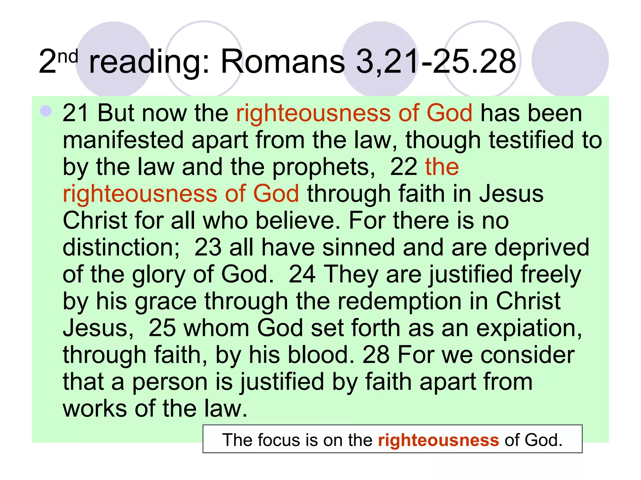 2 nd  reading: Romans 3,21-25.28 21 But now the  righteousness of God  has been manifested apart from the law, though testified to by the law and the prophets,  22  the righteousness of God  through faith in Jesus Christ for all who believe. For there is no distinction;  23 all have sinned and are deprived of the glory of God.  24 They are justified freely by his grace through the redemption in Christ Jesus,  25 whom God set forth as an expiation, through faith, by his blood. 28 For we consider that a person is justified by faith apart from works of the law.  The focus is on the  righteousness  of God. 