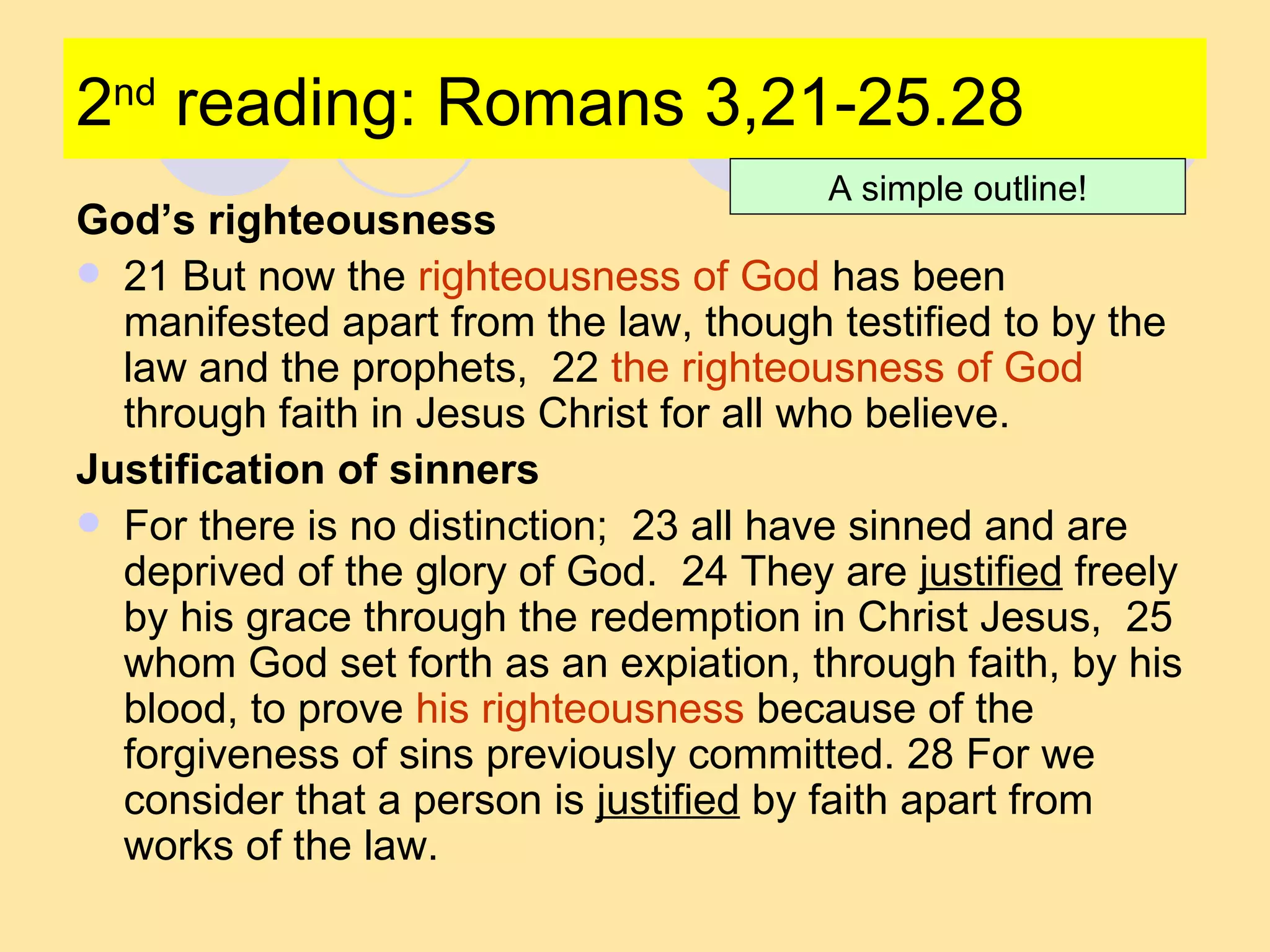 2 nd  reading: Romans 3,21-25.28 God’s righteousness 21 But now the  righteousness of God  has been manifested apart from the law, though testified to by the law and the prophets,  22  the righteousness of God  through faith in Jesus Christ for all who believe.  Justification of sinners For there is no distinction;  23 all have sinned and are deprived of the glory of God.  24 They are  justified  freely by his grace through the redemption in Christ Jesus,  25 whom God set forth as an expiation, through faith, by his blood, to prove  his righteousness  because of the forgiveness of sins previously committed. 28 For we consider that a person is  justified  by faith apart from works of the law.  A simple outline! 