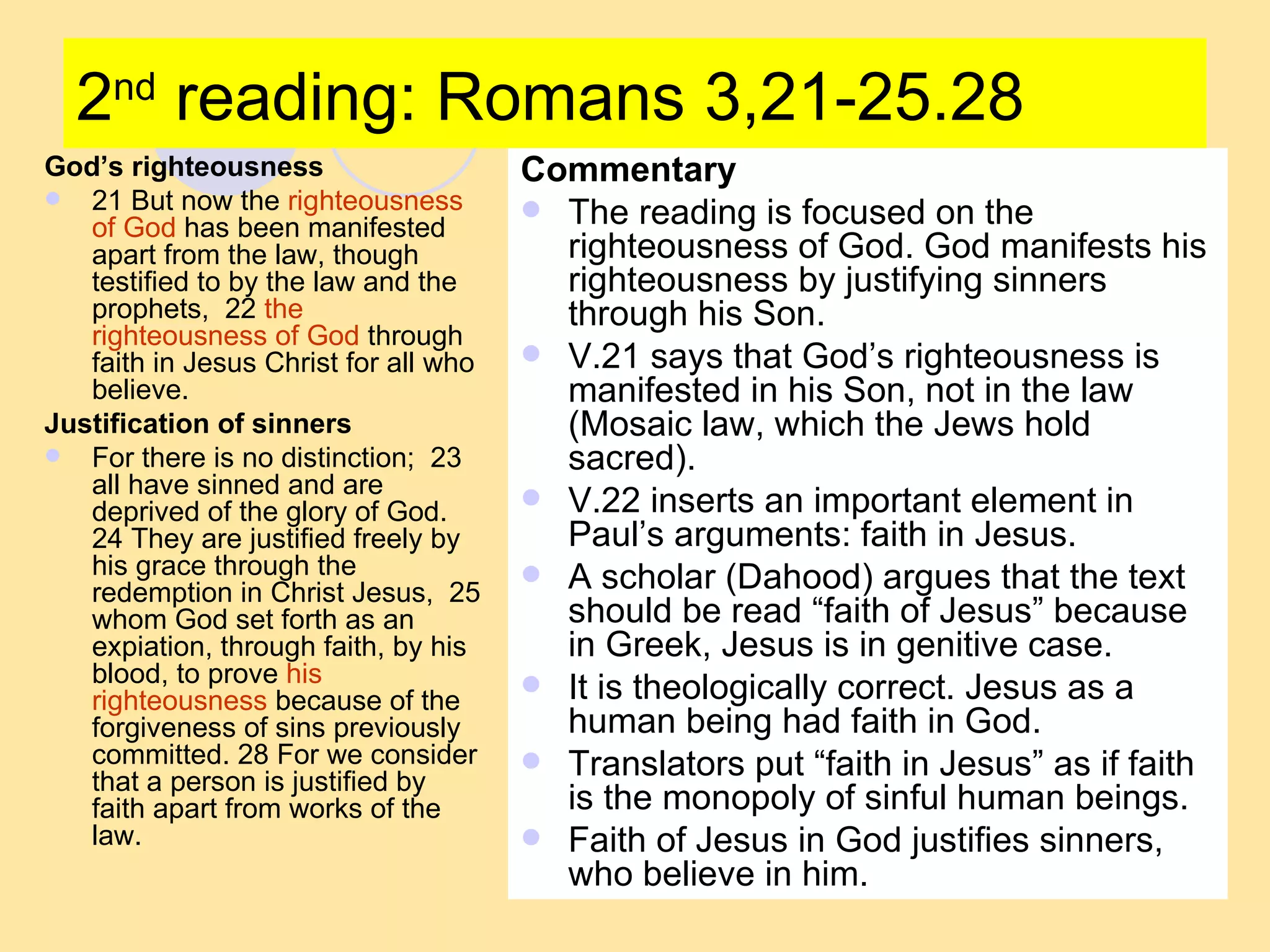 2 nd  reading: Romans 3,21-25.28 God’s righteousness 21 But now the  righteousness of God  has been manifested apart from the law, though testified to by the law and the prophets,  22  the righteousness of God  through faith in Jesus Christ for all who believe.  Justification of sinners For there is no distinction;  23 all have sinned and are deprived of the glory of God.  24 They are justified freely by his grace through the redemption in Christ Jesus,  25 whom God set forth as an expiation, through faith, by his blood, to prove  his righteousness  because of the forgiveness of sins previously committed. 28 For we consider that a person is justified by faith apart from works of the law.  Commentary The reading is focused on the righteousness of God. God manifests his righteousness by justifying sinners through his Son. V.21 says that God’s righteousness is manifested in his Son, not in the law (Mosaic law, which the Jews hold sacred). V.22 inserts an important element in Paul’s arguments: faith in Jesus. A scholar (Dahood) argues that the text should be read “faith of Jesus” because in Greek, Jesus is in genitive case. It is theologically correct. Jesus as a human being had faith in God.  Translators put “faith in Jesus” as if faith is the monopoly of sinful human beings. Faith of Jesus in God justifies sinners, who believe in him. 