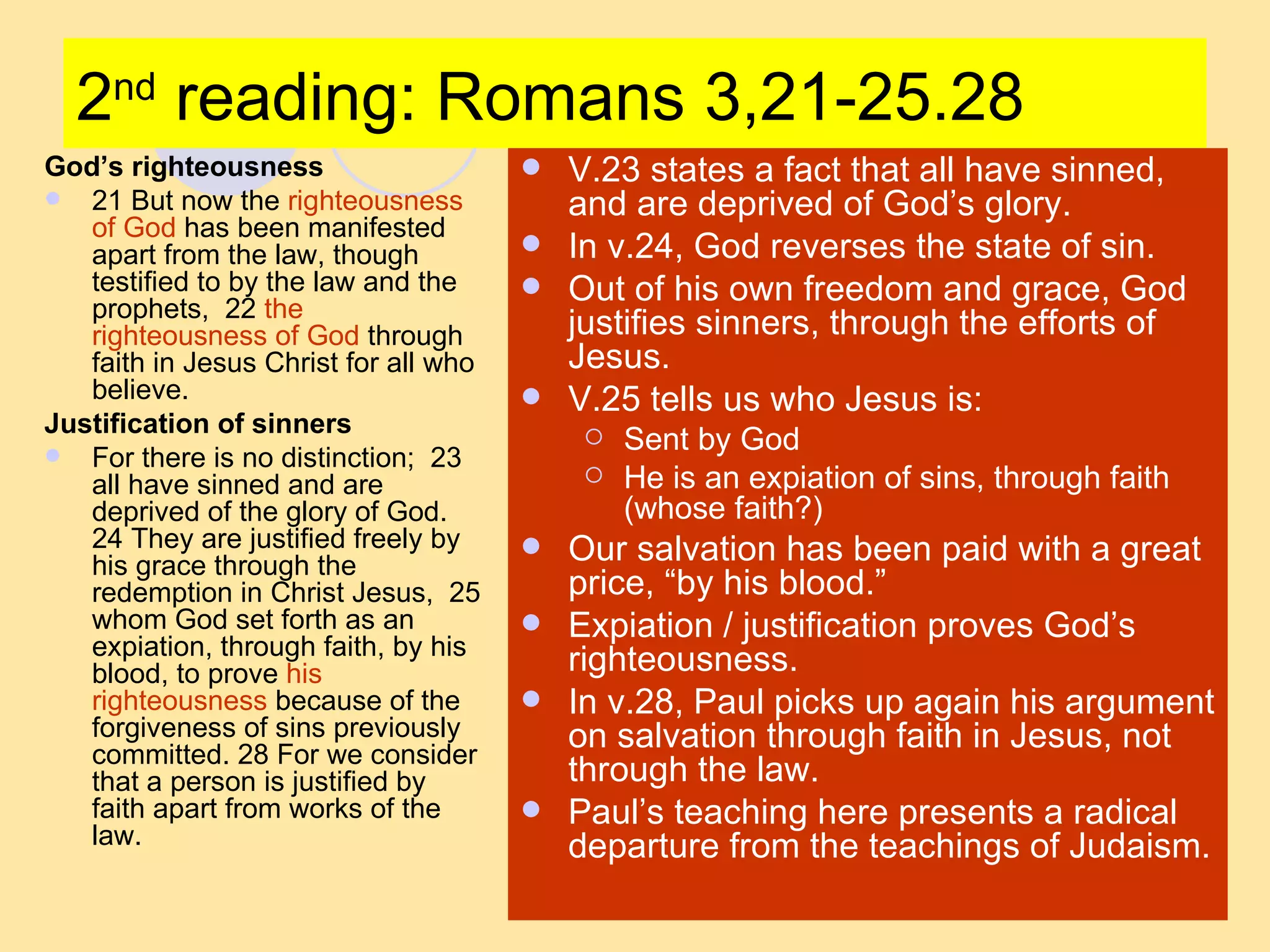 2 nd  reading: Romans 3,21-25.28 God’s righteousness 21 But now the  righteousness of God  has been manifested apart from the law, though testified to by the law and the prophets,  22  the righteousness of God  through faith in Jesus Christ for all who believe.  Justification of sinners For there is no distinction;  23 all have sinned and are deprived of the glory of God.  24 They are justified freely by his grace through the redemption in Christ Jesus,  25 whom God set forth as an expiation, through faith, by his blood, to prove  his righteousness  because of the forgiveness of sins previously committed. 28 For we consider that a person is justified by faith apart from works of the law.  V.23 states a fact that all have sinned, and are deprived of God’s glory. In v.24, God reverses the state of sin. Out of his own freedom and grace, God justifies sinners, through the efforts of Jesus. V.25 tells us who Jesus is: Sent by God He is an expiation of sins, through faith (whose faith?) Our salvation has been paid with a great price, “by his blood.” Expiation / justification proves God’s righteousness. In v.28, Paul picks up again his argument on salvation through faith in Jesus, not through the law. Paul’s teaching here presents a radical departure from the teachings of Judaism. 