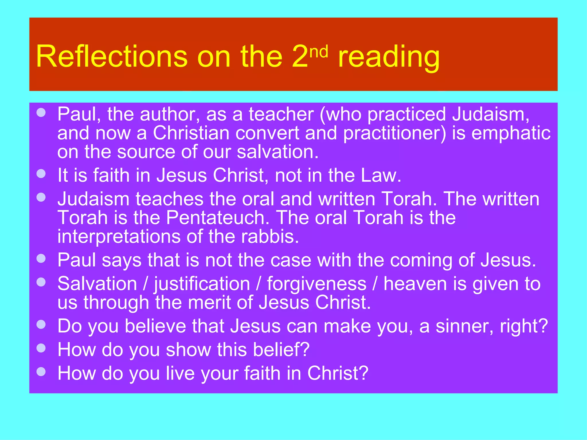 Reflections on the 2 nd  reading Paul, the author, as a teacher (who practiced Judaism,  and now a Christian convert and practitioner) is emphatic on the source of our salvation. It is faith in Jesus Christ, not in the Law. Judaism teaches the oral and written Torah. The written Torah is the Pentateuch. The oral Torah is the interpretations of the rabbis. Paul says that is not the case with the coming of Jesus. Salvation / justification / forgiveness / heaven is given to us through the merit of Jesus Christ. Do you believe that Jesus can make you, a sinner, right? How do you show this belief? How do you live your faith in Christ? 