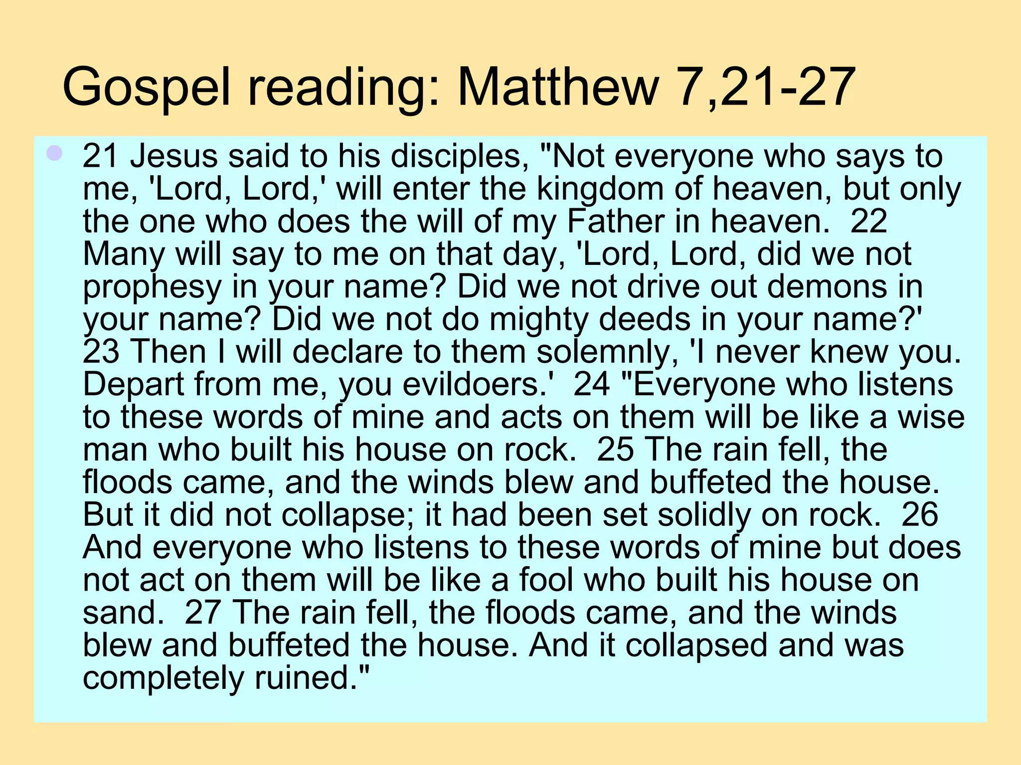 Gospel reading: Matthew 7,21-27 21 Jesus said to his disciples, "Not everyone who says to me, 'Lord, Lord,' will enter the kingdom of heaven, but only the one who does the will of my Father in heaven.  22 Many will say to me on that day, 'Lord, Lord, did we not prophesy in your name? Did we not drive out demons in your name? Did we not do mighty deeds in your name?'  23 Then I will declare to them solemnly, 'I never knew you. Depart from me, you evildoers.'  24 "Everyone who listens to these words of mine and acts on them will be like a wise man who built his house on rock.  25 The rain fell, the floods came, and the winds blew and buffeted the house. But it did not collapse; it had been set solidly on rock.  26 And everyone who listens to these words of mine but does not act on them will be like a fool who built his house on sand.  27 The rain fell, the floods came, and the winds blew and buffeted the house. And it collapsed and was completely ruined."  