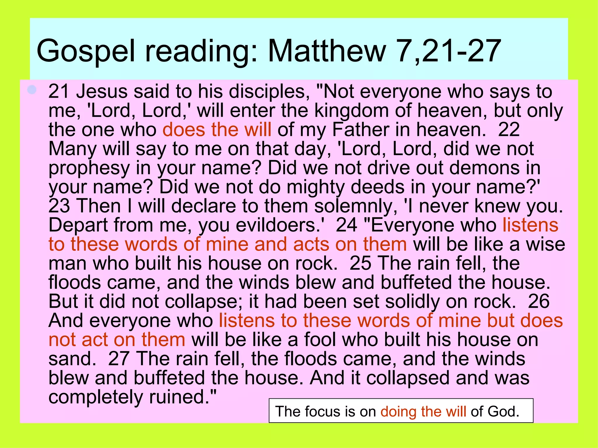 Gospel reading: Matthew 7,21-27 21 Jesus said to his disciples, "Not everyone who says to me, 'Lord, Lord,' will enter the kingdom of heaven, but only the one who  does the will  of my Father in heaven.  22 Many will say to me on that day, 'Lord, Lord, did we not prophesy in your name? Did we not drive out demons in your name? Did we not do mighty deeds in your name?'  23 Then I will declare to them solemnly, 'I never knew you. Depart from me, you evildoers.'  24 "Everyone who  listens to these words of mine and acts on them  will be like a wise man who built his house on rock.  25 The rain fell, the floods came, and the winds blew and buffeted the house. But it did not collapse; it had been set solidly on rock.  26 And everyone who  listens to these words of mine but does not act on them  will be like a fool who built his house on sand.  27 The rain fell, the floods came, and the winds blew and buffeted the house. And it collapsed and was completely ruined."  The focus is on  doing the will  of God. 