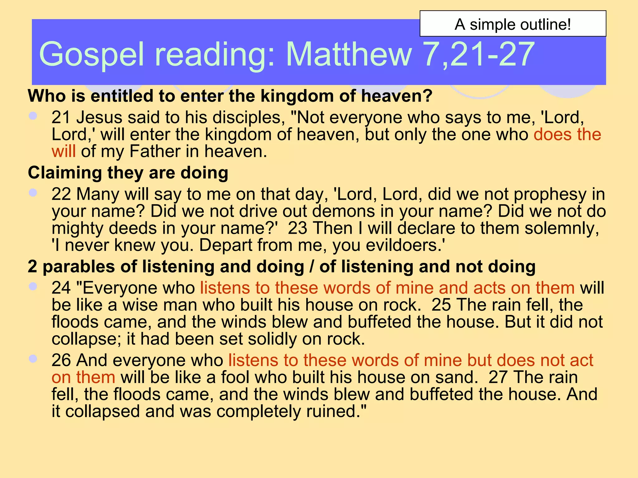 Gospel reading: Matthew 7,21-27 Who is entitled to enter the kingdom of heaven? 21 Jesus said to his disciples, "Not everyone who says to me, 'Lord, Lord,' will enter the kingdom of heaven, but only the one who  does the will  of my Father in heaven.  Claiming they are doing   22 Many will say to me on that day, 'Lord, Lord, did we not prophesy in your name? Did we not drive out demons in your name? Did we not do mighty deeds in your name?'  23 Then I will declare to them solemnly, 'I never knew you. Depart from me, you evildoers.'  2 parables of listening and doing / of listening and not doing 24 "Everyone who  listens to these words of mine and acts on them  will be like a wise man who built his house on rock.  25 The rain fell, the floods came, and the winds blew and buffeted the house. But it did not collapse; it had been set solidly on rock.  26 And everyone who  listens to these words of mine but does not act on them  will be like a fool who built his house on sand.  27 The rain fell, the floods came, and the winds blew and buffeted the house. And it collapsed and was completely ruined."  A simple outline! 
